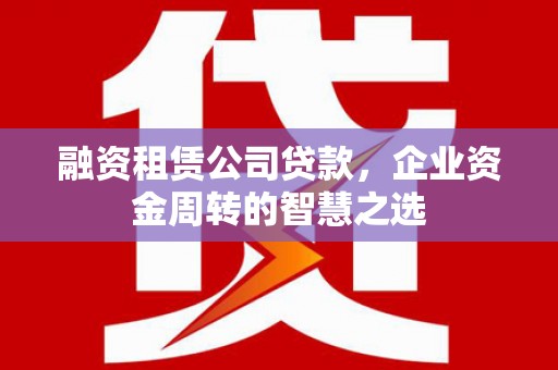 大足融资租赁公司贷款，企业资金周转的智慧之选
