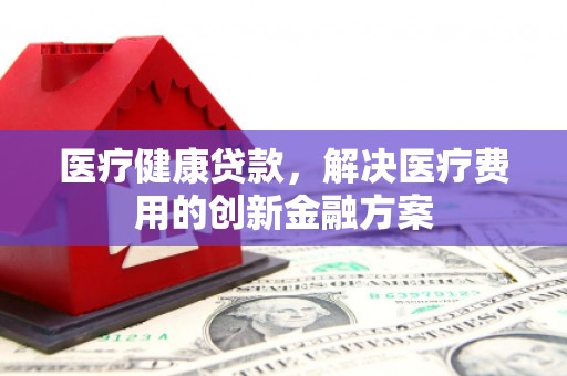 大足医疗健康贷款，解决医疗费用的创新金融方案