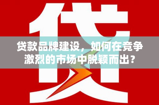 大足贷款品牌建设，如何在竞争激烈的市场中脱颖而出？