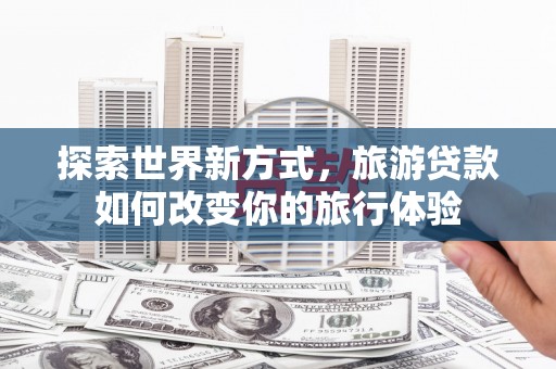 大足探索世界新方式，旅游贷款如何改变你的旅行体验
